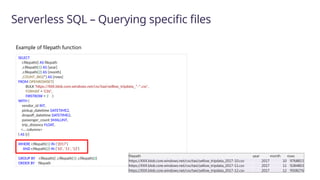 Serverless SQL – Querying specific files
SELECT
r.filepath() AS filepath
,r.filepath(1) AS [year]
,r.filepath(2) AS [month]
,COUNT_BIG(*) AS [rows]
FROM OPENROWSET(
BULK 'https://XXX.blob.core.windows.net/csv/taxi/yellow_tripdata_*-*.csv’,
FORMAT = 'CSV',
FIRSTROW = 2 )
WITH (
vendor_id INT,
pickup_datetime DATETIME2,
dropoff_datetime DATETIME2,
passenger_count SMALLINT,
trip_distance FLOAT,
<… columns>
) AS [r]
WHERE r.filepath(1) IN ('2017’)
AND r.filepath(2) IN ('10', '11', '12’)
GROUP BY r.filepath() ,r.filepath(1) ,r.filepath(2)
ORDER BY filepath
filepath year month rows
https://XXX.blob.core.windows.net/csv/taxi/yellow_tripdata_2017-10.csv 2017 10 9768815
https://XXX.blob.core.windows.net/csv/taxi/yellow_tripdata_2017-11.csv 2017 11 9284803
https://XXX.blob.core.windows.net/csv/taxi/yellow_tripdata_2017-12.csv 2017 12 9508276
Example of filepath function
 