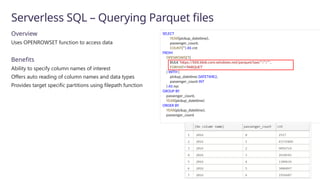 Serverless SQL – Querying Parquet files
Overview
Uses OPENROWSET function to access data
Benefits
Ability to specify column names of interest
Offers auto reading of column names and data types
Provides target specific partitions using filepath function
SELECT
YEAR(pickup_datetime),
passenger_count,
COUNT(*) AS cnt
FROM
OPENROWSET(
BULK 'https://XXX.blob.core.windows.net/parquet/taxi/*/*/*',
FORMAT='PARQUET'
) WITH (
pickup_datetime DATETIME2,
passenger_count INT
) AS nyc
GROUP BY
passenger_count,
YEAR(pickup_datetime)
ORDER BY
YEAR(pickup_datetime),
passenger_count
 