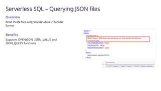 Serverless SQL – Querying JSON files
SELECT *
FROM
OPENROWSET(
BULK 'https://XXX.blob.core.windows.net/json/books/book1.json’,
FORMAT='CSV',
FIELDTERMINATOR ='0x0b',
FIELDQUOTE = '0x0b',
ROWTERMINATOR = '0x0b'
)
WITH (
jsonContent varchar(8000)
) AS [r]
Overview
Read JSON files and provides data in tabular
format
Benefits
Supports OPENJSON, JSON_VALUE and
JSON_QUERY functions
 
