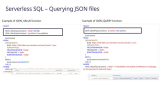 Serverless SQL – Querying JSON files
SELECT
JSON_QUERY(jsonContent, '$.authors') AS authors,
jsonContent
FROM
OPENROWSET(
BULK 'https://XXX.blob.core.windows.net/json/books/*.json',
FORMAT='CSV',
FIELDTERMINATOR ='0x0b',
FIELDQUOTE = '0x0b',
ROWTERMINATOR = '0x0b'
)
WITH (
jsonContent varchar(8000)
) AS [r]
WHERE
JSON_VALUE(jsonContent, '$.title') = 'Probabilistic and Statistical Methods in Cryptology,
An Introduction by Selected Topics'
SELECT
JSON_VALUE(jsonContent, '$.title') AS title,
JSON_VALUE(jsonContent, '$.publisher') as publisher,
jsonContent
FROM
OPENROWSET(
BULK 'https://XXX.blob.core.windows.net/json/books/*.json',
FORMAT='CSV',
FIELDTERMINATOR ='0x0b',
FIELDQUOTE = '0x0b',
ROWTERMINATOR = '0x0b'
)
WITH (
jsonContent varchar(8000)
) AS [r]
WHERE
JSON_VALUE(jsonContent, '$.title') = 'Probabilistic and Statistical Methods in Cryptology, A
n Introduction by Selected Topics'
Example of JSON_QUERY function
Example of JSON_VALUE function
 