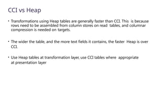 CCI vs Heap
• Transformations using Heap tables are generally faster than CCI. This is because
rows need to be assembled from column stores on read tables, and columnar
compression is needed on targets.
• The wider the table, and the more text fields it contains, the faster Heap is over
CCI.
• Use Heap tables at transformation layer, use CCI tables where appropriate
at presentation layer
 