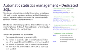Automatic statistics management – Dedicated
SQL
Overview
Statistics are automatically created and maintained for dedicated
SQL pool. Incoming queries are analyzed, and individual column
statistics are generated on the columns that improve cardinality
estimates to enhance query performance.
Statistics are automatically updated as data modifications occur in
underlying tables. By default, these updates are synchronous but
can be configured to be asynchronous.
Statistics are considered out of date when:
• There was a data change on an empty table
• The number of rows in the table at time of statistics creation
was 500 or less, and more than 500 rows have been updated
• The number of rows in the table at time of statistics creation
was more than 500, and more than 500 + 20% of rows have
been updated
-- Turn on/off auto-create statistics settings
ALTER DATABASE {database_name}
SET AUTO_CREATE_STATISTICS { ON | OFF }
-- Turn on/off auto-update statistics settings
ALTER DATABASE {database_name}
SET AUTO_UPDATE_STATISTICS { ON | OFF }
-- Configure synchronous/asynchronous update
ALTER DATABASE {database_name}
SET AUTO_UPDATE_STATISTICS_ASYNC { ON | OFF }
-- Check statistics settings for a database
SELECT is_auto_create_stats_on,
is_auto_update_stats_on,
is_auto_update_stats_async_on
FROM sys.databases
 
