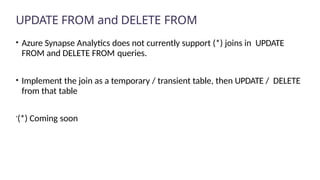 UPDATE FROM and DELETE FROM
• Azure Synapse Analytics does not currently support (*) joins in UPDATE
FROM and DELETE FROM queries.
• Implement the join as a temporary / transient table, then UPDATE / DELETE
from that table
(*) Coming soon
 