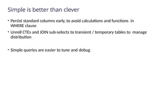 Simple is better than clever
• Persist standard columns early, to avoid calculations and functions in
WHERE clause
• Unroll CTEs and JOIN sub-selects to transient / temporary tables to manage
distribution
• Simple queries are easier to tune and debug
 