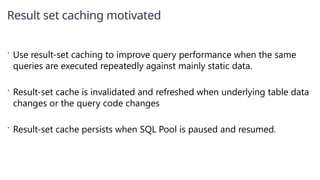  Use result-set caching to improve query performance when the same
queries are executed repeatedly against mainly static data.
 Result-set cache is invalidated and refreshed when underlying table data
changes or the query code changes
 Result-set cache persists when SQL Pool is paused and resumed.
Result set caching motivated
 