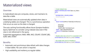 Overview
A materialized view pre-computes, stores, and maintains its
data like a table.
Materialized views are automatically updated when data in
underlying tables are changed. This is a synchronous operation
that occurs as soon as the data is changed.
The auto caching functionality allows Azure Synapse Analytics
Query Optimizer to consider using indexed view even if the
view is not referenced in the query.
Supported aggregations: MAX, MIN, AVG, COUNT, COUNT_BIG,
SUM, VAR, STDEV
Benefits
• Automatic and synchronous data refresh with data changes
in base tables. No user action is required.
• High availability and resiliency as regular tables
Materialized views
-- Create indexed view
CREATE MATERIALIZED VIEW Sales.vw_Orders
WITH
(
DISTRIBUTION = ROUND_ROBIN |
HASH(ProductID)
)
AS
SELECT SUM(UnitPrice*OrderQty) AS Revenue,
OrderDate,
ProductID,
COUNT_BIG(*) AS OrderCount
FROM Sales.SalesOrderDetail
GROUP BY OrderDate, ProductID;
GO
-- Disable index view and put it in suspended mode
ALTER INDEX ALL ON Sales.vw_Orders DISABLE;
-- Re-enable index view by rebuilding it
ALTER INDEX ALL ON Sales.vw_Orders REBUILD;
 