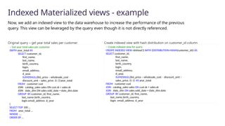Now, we add an indexed view to the data warehouse to increase the performance of the previous
query. This view can be leveraged by the query even though it is not directly referenced.
Indexed Materialized views - example
-- Create indexed view for query
CREATE INDEXED VIEW nbViewCS WITH (DISTRIBUTION=HASH(customer_id)) AS
SELECT customer_id,​
first_name,​
last_name,
birth_country,
login,
email_address​
,
d_year,
SUM(ISNULL(list_price – wholesale_cost – discount_amt +
sales_price, 0)/2) AS year_total​
FROM customer cust
JOIN catalog_sales sales ON cust.sk = sales.sk
JOIN date_dim ON sales.sold_date = date_dim.date
GROUP BY customer_id​
, first_name​
,
last_name​
,birth_country​
,
login​
, email_address​
, d_year​
Create indexed view with hash distribution on customer_id column
-- Get year total sales per customer
(WITH year_total AS
SELECT customer_id,​
first_name,​
last_name,
birth_country,
login,
email_address​
,
d_year,
SUM(ISNULL(list_price – wholesale_cost –
discount_amt + sales_price, 0)/2)year_total​
FROM customer cust
JOIN catalog_sales sales ON cust.sk = sales.sk
JOIN date_dim ON sales.sold_date = date_dim.date
GROUP BY customer_id​
, first_name​
,
last_name​
,birth_country​
,
login​
,email_address​,d_year​
)
SELECT TOP 100 …
FROM year_total …
WHERE …
ORDER BY …
Original query – get year total sales per customer
 
