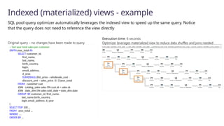 SQL pool query optimizer automatically leverages the indexed view to speed up the same query. Notice
that the query does not need to reference the view directly
Indexed (materialized) views - example
-- Get year total sales per customer
(WITH year_total AS
SELECT customer_id,​
first_name,​
last_name,
birth_country,
login,
email_address​
,
d_year,
SUM(ISNULL(list_price – wholesale_cost –
discount_amt + sales_price, 0)/2)year_total​
FROM customer cust
JOIN catalog_sales sales ON cust.sk = sales.sk
JOIN date_dim ON sales.sold_date = date_dim.date
GROUP BY customer_id​
, first_name​
,
last_name​
,birth_country​
,
login​
,email_address​,d_year​
)
SELECT TOP 100 …
FROM year_total …
WHERE …
ORDER BY …
Original query – no changes have been made to query
Execution time: 6 seconds
Optimizer leverages materialized view to reduce data shuffles and joins needed
 
