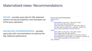 EXPLAIN - provides query plan for SQL statement
without running the statement; view estimated cost
of the query operations.
EXPLAIN WITH_RECOMMENDATIONS - provides
query plan with recommendations to optimize the
SQL statement performance.
Materialized views- Recommendations
EXPLAIN WITH_RECOMMENDATIONS
select count(*)
from (
(select distinct c_last_name, c_first_name, d_date
from store_sales, date_dim, customer
where store_sales.ss_sold_date_sk = date_dim.d_date_sk
and store_sales.ss_customer_sk = customer.c_customer_sk
and d_month_seq between 1194 and 1194+11)
except
(select distinct c_last_name, c_first_name, d_date
from catalog_sales, date_dim, customer
where catalog_sales.cs_sold_date_sk = date_dim.d_date_sk
and catalog_sales.cs_bill_customer_sk = customer.c_customer_sk
and d_month_seq between 1194 and 1194+11)
) top_customers
 