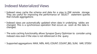 Indexed Materialized Views
• Indexed views cache the schema and data for a view in DW remote storage.
They are useful for improving the performance of ‘SELECT’ statement queries
that include aggregations
• Indexed views are automatically updated when data in underlying tables are
changed. This is a synchronous operation that occurs as soon as the data is
changed.
• The auto caching functionality allows Synapse Query Optimizer to consider using
indexed view even if the view is not referenced in the query
• Supported aggregations: MAX, MIN, AVG, COUNT, COUNT_BIG, SUM, VAR, STDEV
 