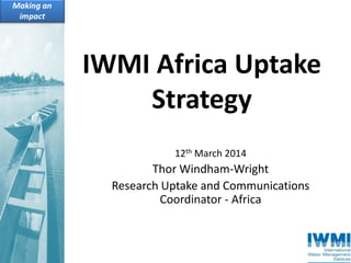 IWMI Africa Uptake
Strategy
12th March 2014
Thor Windham-Wright
Research Uptake and Communications
Coordinator - Africa
 