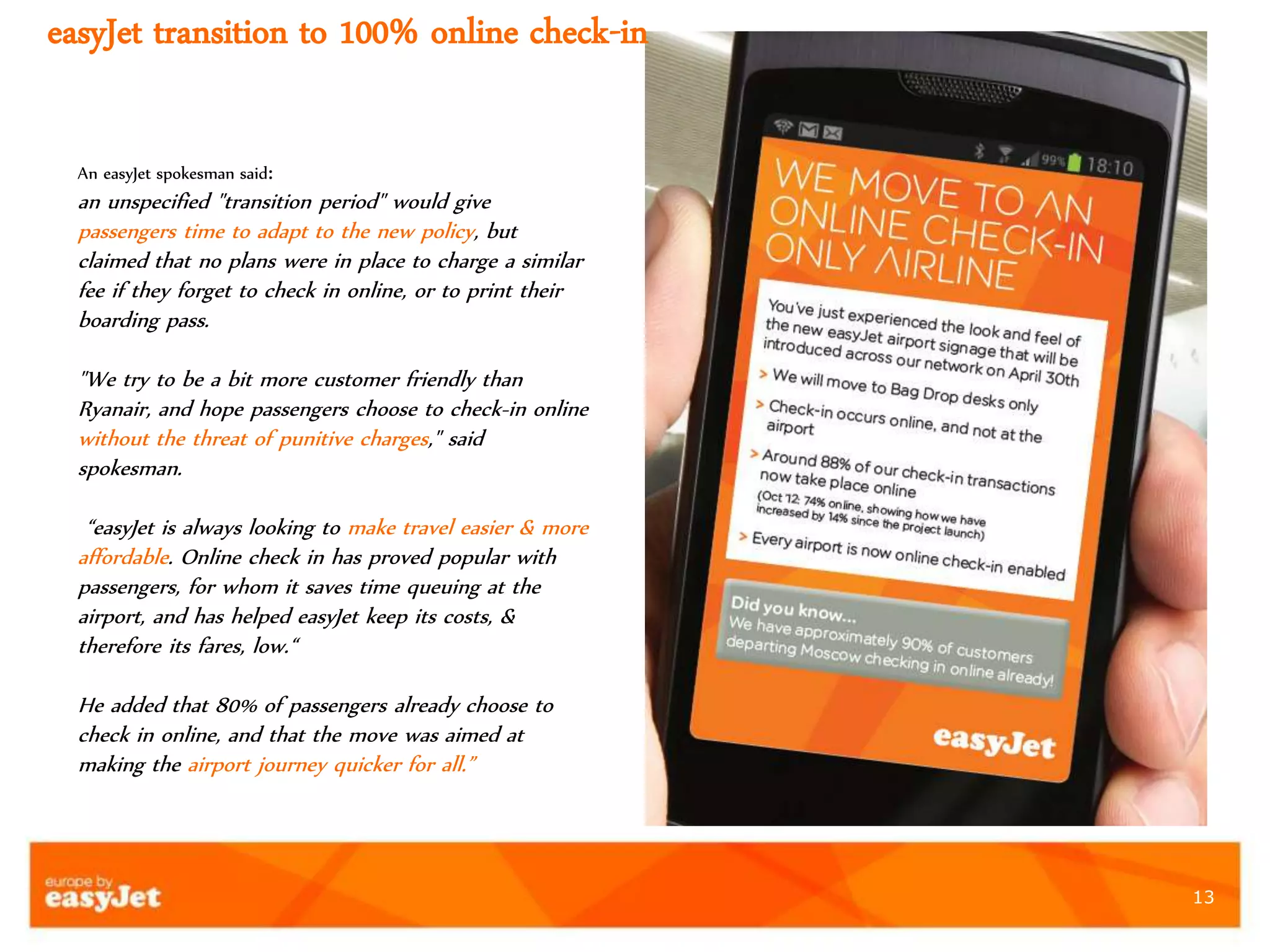 13
easyJet transition to 100% online check-in
An easyJet spokesman said:
an unspecified "transition period" would give
passengers time to adapt to the new policy, but
claimed that no plans were in place to charge a similar
fee if they forget to check in online, or to print their
boarding pass.
"We try to be a bit more customer friendly than
Ryanair, and hope passengers choose to check-in online
without the threat of punitive charges," said
spokesman.
“easyJet is always looking to make travel easier & more
affordable. Online check in has proved popular with
passengers, for whom it saves time queuing at the
airport, and has helped easyJet keep its costs, &
therefore its fares, low.“
He added that 80% of passengers already choose to
check in online, and that the move was aimed at
making the airport journey quicker for all.”
 