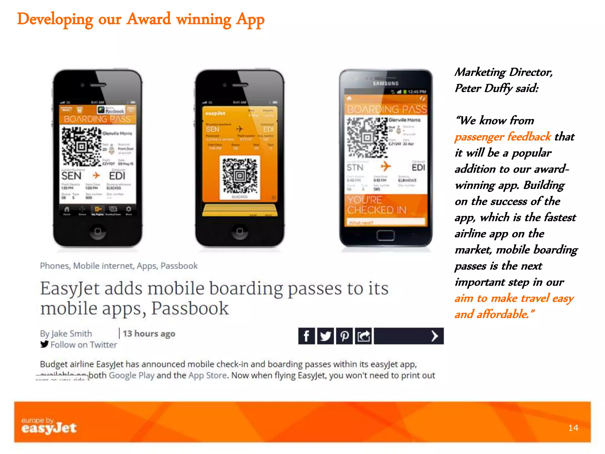 14
Marketing Director,
Peter Duffy said:
“We know from
passenger feedback that
it will be a popular
addition to our award-
winning app. Building
on the success of the
app, which is the fastest
airline app on the
market, mobile boarding
passes is the next
important step in our
aim to make travel easy
and affordable.”
Developing our Award winning App
 