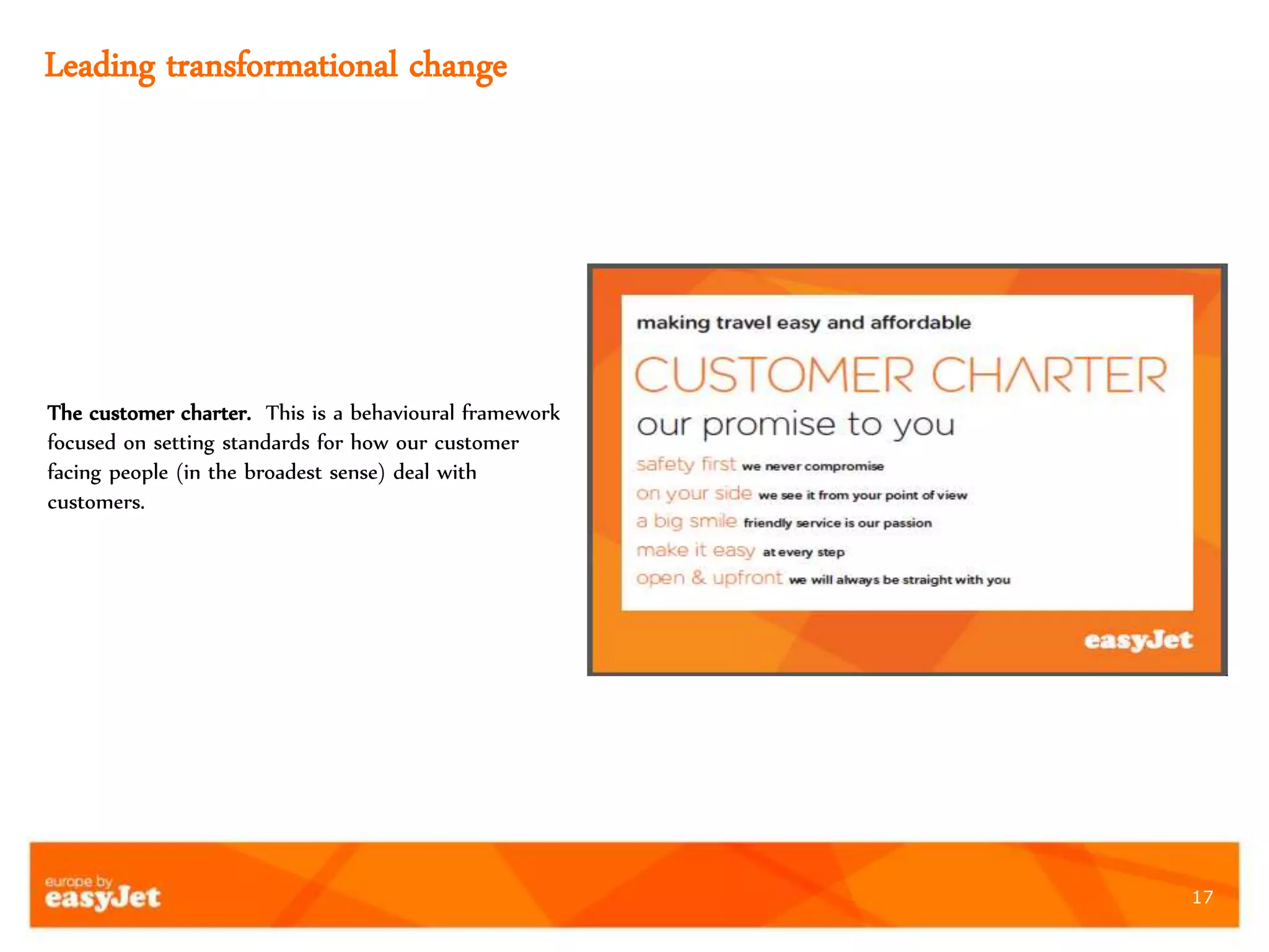 17
Leading transformational change
The customer charter. This is a behavioural framework
focused on setting standards for how our customer
facing people (in the broadest sense) deal with
customers.
 