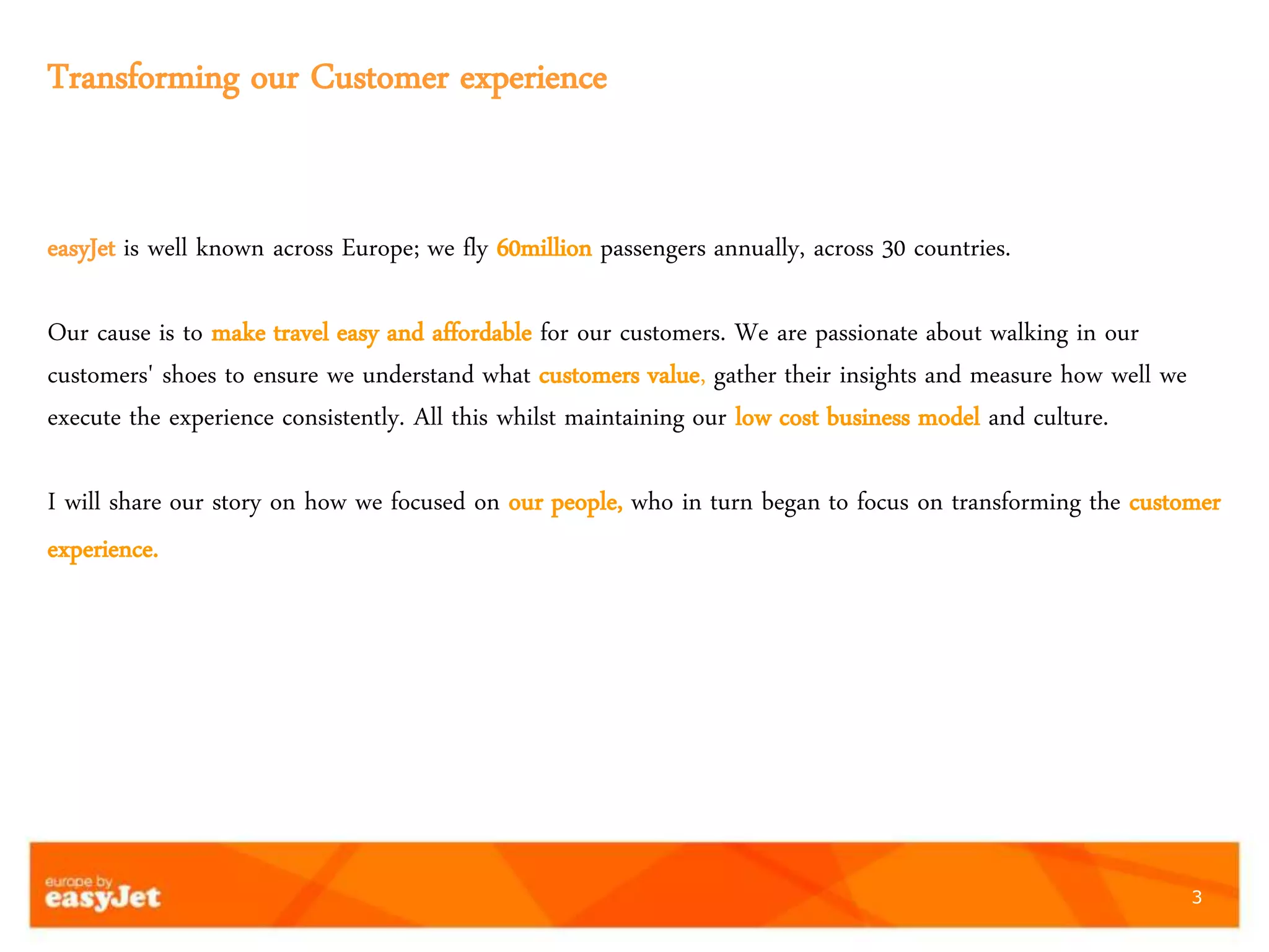 3
Transforming our Customer experience
easyJet is well known across Europe; we fly 60million passengers annually, across 30 countries.
Our cause is to make travel easy and affordable for our customers. We are passionate about walking in our
customers' shoes to ensure we understand what customers value, gather their insights and measure how well we
execute the experience consistently. All this whilst maintaining our low cost business model and culture.
I will share our story on how we focused on our people, who in turn began to focus on transforming the customer
experience.
 