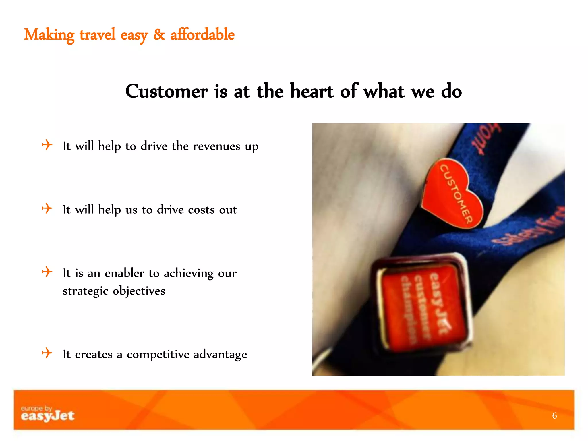 6
Making travel easy & affordable
 It will help to drive the revenues up
 It will help us to drive costs out
 It is an enabler to achieving our
strategic objectives
 It creates a competitive advantage
Customer is at the heart of what we do
 