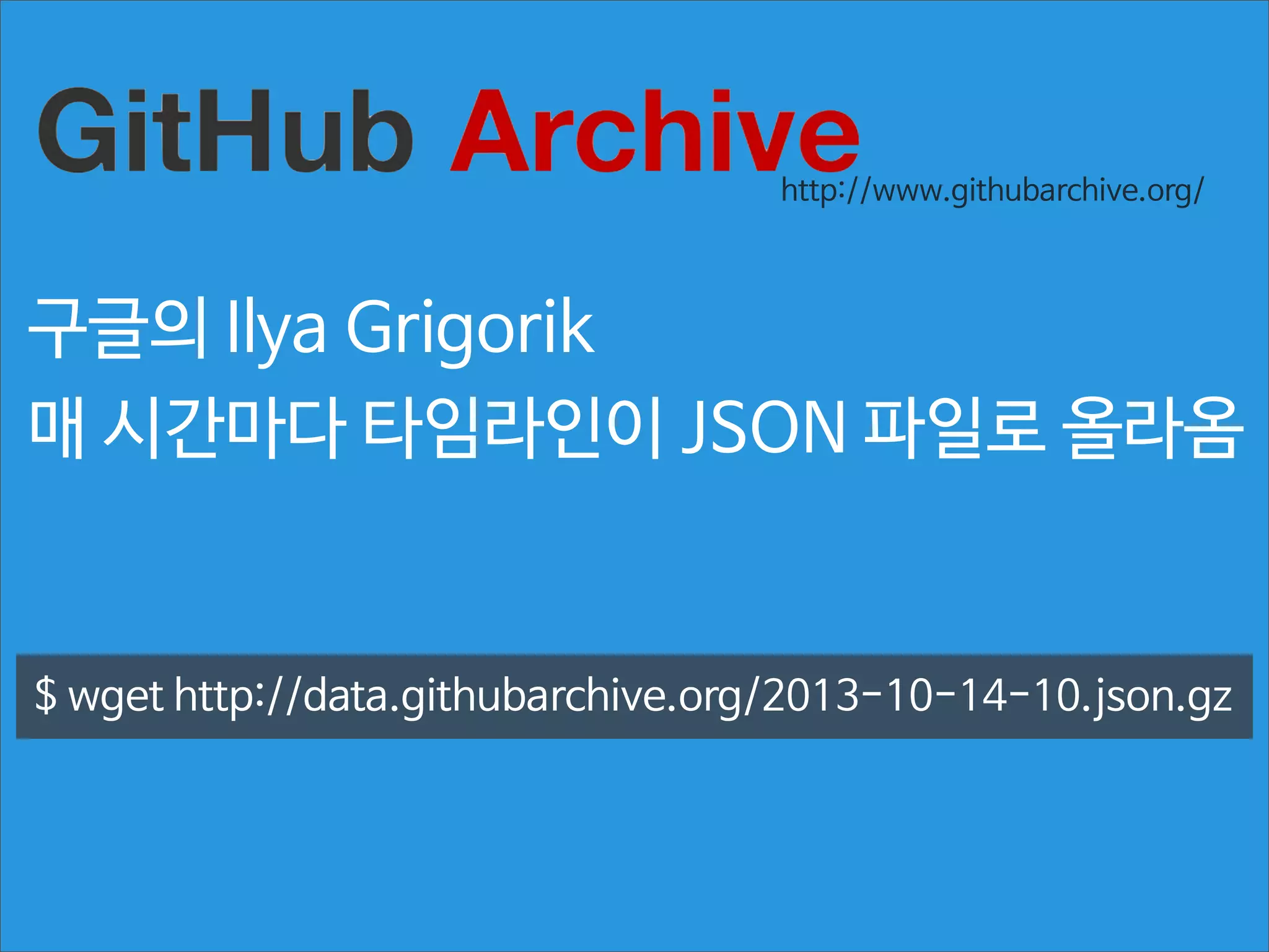 http://www.githubarchive.org/

구글의 Ilya Grigorik
매 시간마다 타임라인이 JSON 파일로 올라옴

$ wget http://data.githubarchive.org/2013-10-14-10.json.gz

 