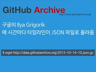 http://www.githubarchive.org/

구글의 Ilya Grigorik
매 시간마다 타임라인이 JSON 파일로 올라옴

$ wget http://data.githubarchive.org/2013-10-14-10.json.gz

 