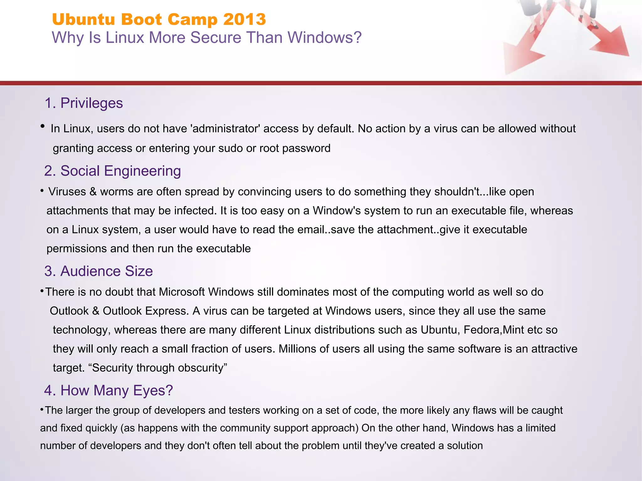 Ubuntu Boot Camp 2013
Why Is Linux More Secure Than Windows?

1. Privileges


In Linux, users do not have 'administrator' access by default. No action by a virus can be allowed without
granting access or entering your sudo or root password

2. Social Engineering


Viruses & worms are often spread by convincing users to do something they shouldn't...like open
attachments that may be infected. It is too easy on a Window's system to run an executable file, whereas
on a Linux system, a user would have to read the email..save the attachment..give it executable
permissions and then run the executable

3. Audience Size
There is no doubt that Microsoft Windows still dominates most of the computing world as well so do



Outlook & Outlook Express. A virus can be targeted at Windows users, since they all use the same
technology, whereas there are many different Linux distributions such as Ubuntu, Fedora,Mint etc so
they will only reach a small fraction of users. Millions of users all using the same software is an attractive
target. “Security through obscurity”

4. How Many Eyes?
The larger the group of developers and testers working on a set of code, the more likely any flaws will be caught



and fixed quickly (as happens with the community support approach) On the other hand, Windows has a limited
number of developers and they don't often tell about the problem until they've created a solution

 