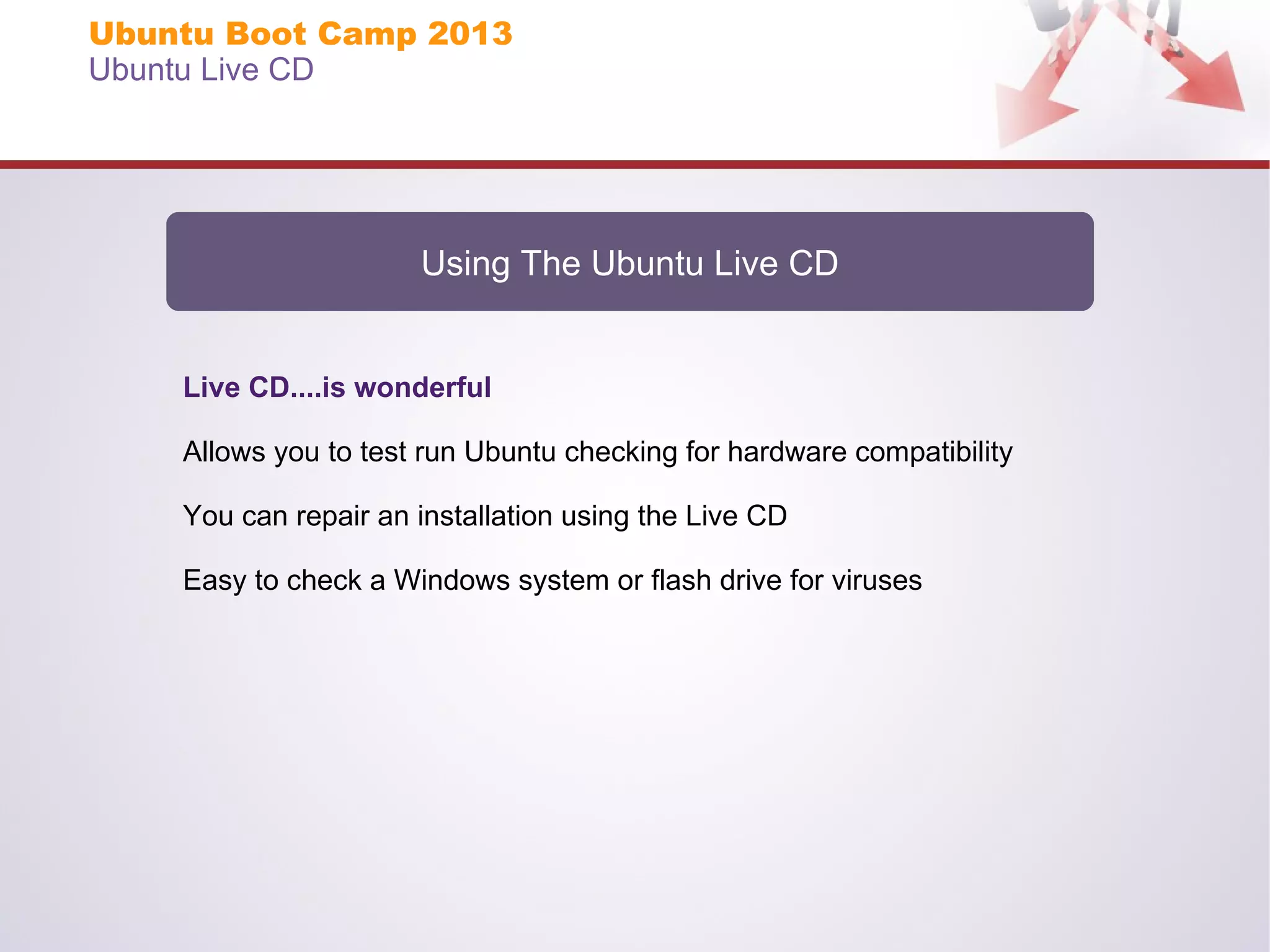 Ubuntu Boot Camp 2013
Ubuntu Live CD

Using The Ubuntu Live CD

Live CD....is wonderful
Allows you to test run Ubuntu checking for hardware compatibility
You can repair an installation using the Live CD
Easy to check a Windows system or flash drive for viruses

 