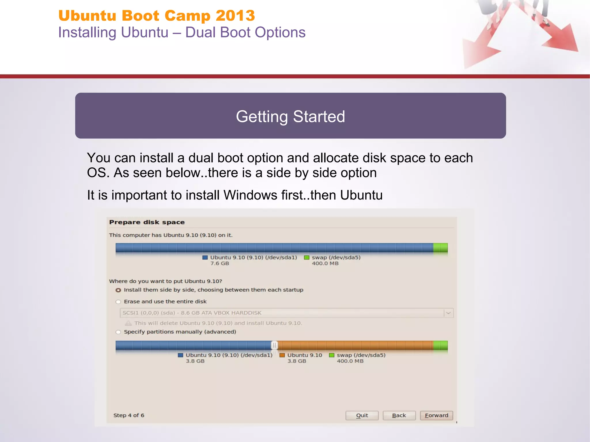 Ubuntu Boot Camp 2013
Installing Ubuntu – Dual Boot Options

Getting Started
You can install a dual boot option and allocate disk space to each
OS. As seen below..there is a side by side option
It is important to install Windows first..then Ubuntu

 