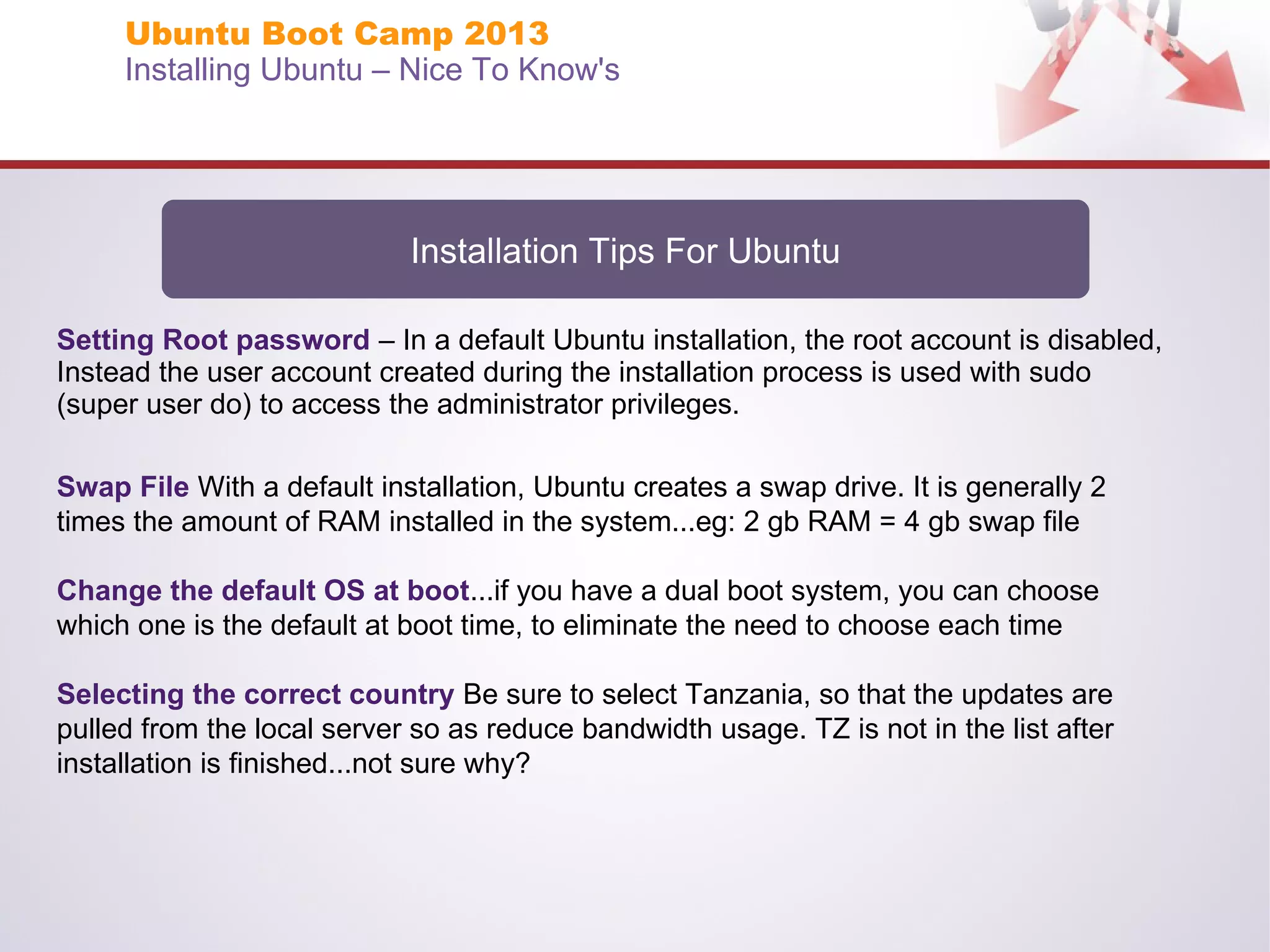 Ubuntu Boot Camp 2013
Installing Ubuntu – Nice To Know's

Installation Tips For Ubuntu
Setting Root password – In a default Ubuntu installation, the root account is disabled,
Instead the user account created during the installation process is used with sudo
(super user do) to access the administrator privileges.
Swap File With a default installation, Ubuntu creates a swap drive. It is generally 2
times the amount of RAM installed in the system...eg: 2 gb RAM = 4 gb swap file
Change the default OS at boot...if you have a dual boot system, you can choose
which one is the default at boot time, to eliminate the need to choose each time
Selecting the correct country Be sure to select Tanzania, so that the updates are
pulled from the local server so as reduce bandwidth usage. TZ is not in the list after
installation is finished...not sure why?

 