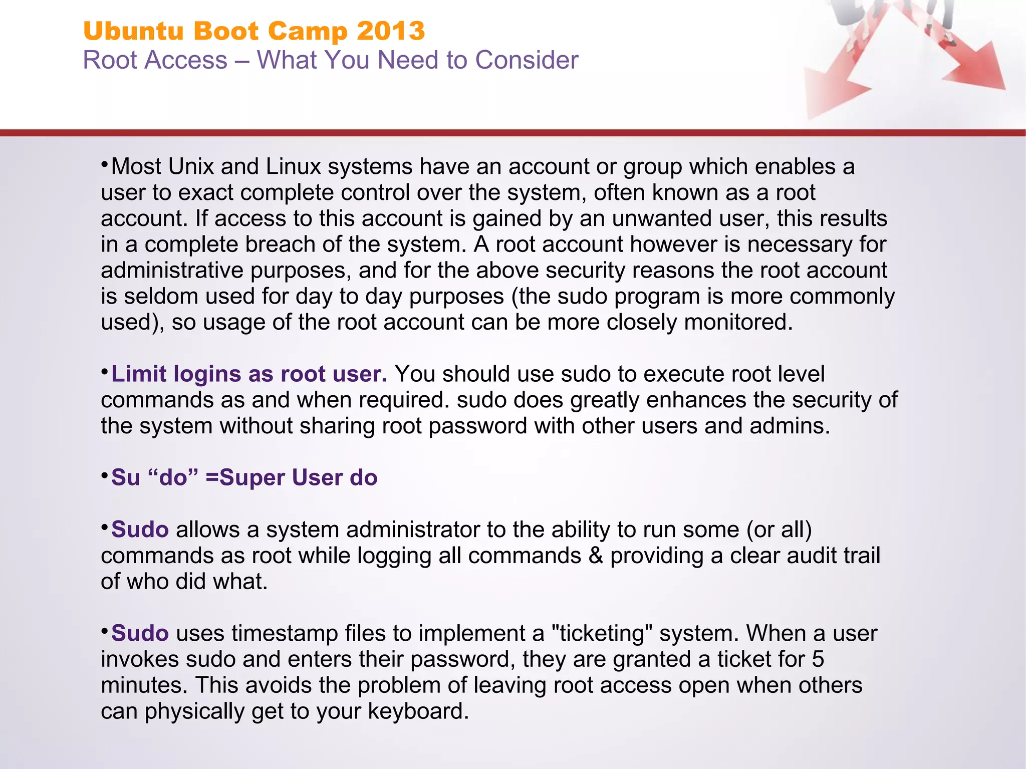Ubuntu Boot Camp 2013
Root Access – What You Need to Consider

Most Unix and Linux systems have an account or group which enables a
user to exact complete control over the system, often known as a root
account. If access to this account is gained by an unwanted user, this results
in a complete breach of the system. A root account however is necessary for
administrative purposes, and for the above security reasons the root account
is seldom used for day to day purposes (the sudo program is more commonly
used), so usage of the root account can be more closely monitored.


Limit logins as root user. You should use sudo to execute root level
commands as and when required. sudo does greatly enhances the security of
the system without sharing root password with other users and admins.


Su “do” =Super User do



Sudo allows a system administrator to the ability to run some (or all)
commands as root while logging all commands & providing a clear audit trail
of who did what.


Sudo uses timestamp files to implement a "ticketing" system. When a user
invokes sudo and enters their password, they are granted a ticket for 5
minutes. This avoids the problem of leaving root access open when others
can physically get to your keyboard.


 