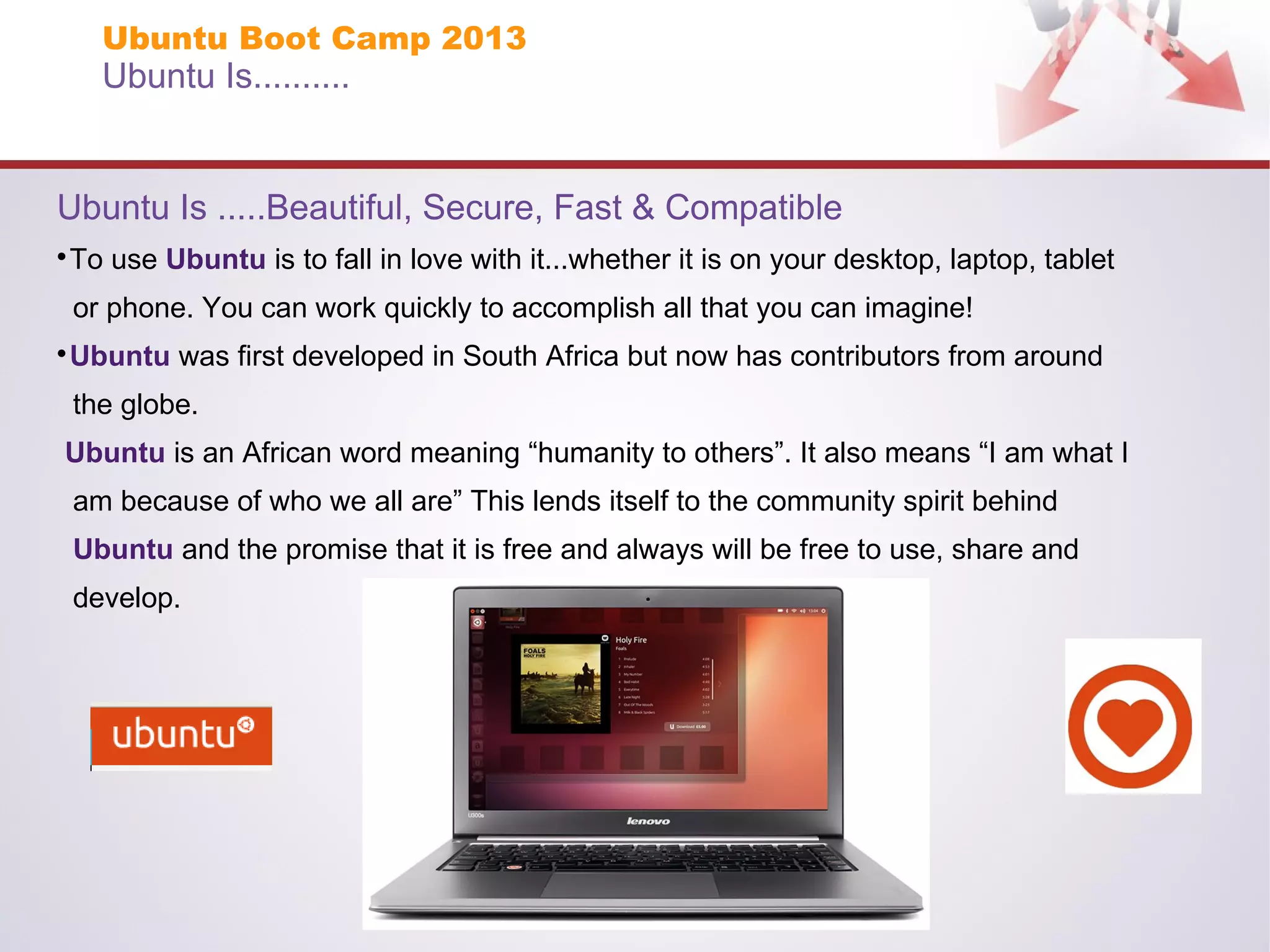 Ubuntu Boot Camp 2013

Ubuntu Is..........

Ubuntu Is .....Beautiful, Secure, Fast & Compatible
To use Ubuntu is to fall in love with it...whether it is on your desktop, laptop, tablet



or phone. You can work quickly to accomplish all that you can imagine!
Ubuntu was first developed in South Africa but now has contributors from around



the globe.
Ubuntu is an African word meaning “humanity to others”. It also means “I am what I
am because of who we all are” This lends itself to the community spirit behind
Ubuntu and the promise that it is free and always will be free to use, share and
develop.

 