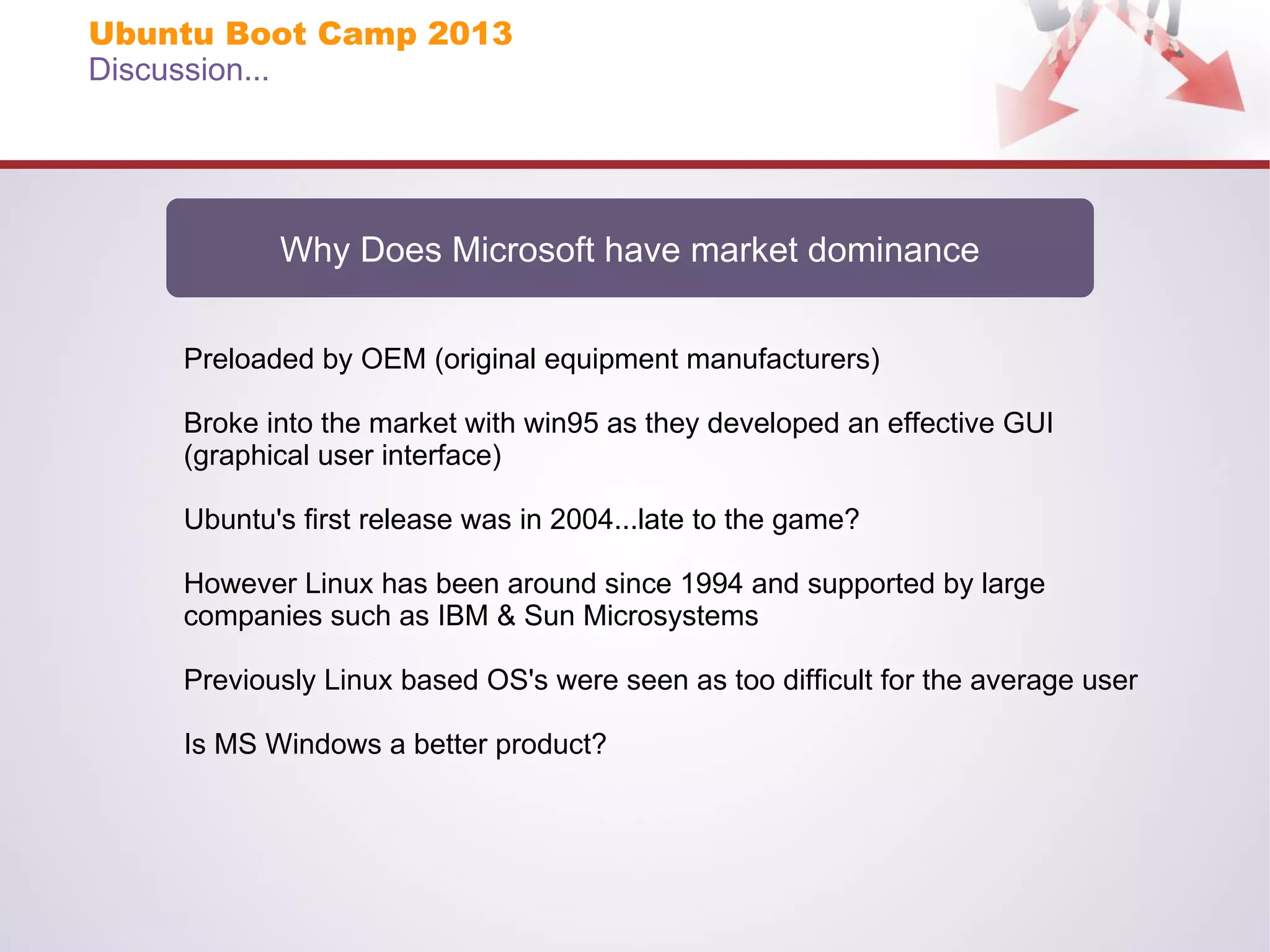 Ubuntu Boot Camp 2013
Discussion...

Why Does Microsoft have market dominance
Preloaded by OEM (original equipment manufacturers)
Broke into the market with win95 as they developed an effective GUI
(graphical user interface)
Ubuntu's first release was in 2004...late to the game?
However Linux has been around since 1994 and supported by large
companies such as IBM & Sun Microsystems
Previously Linux based OS's were seen as too difficult for the average user
Is MS Windows a better product?

 
