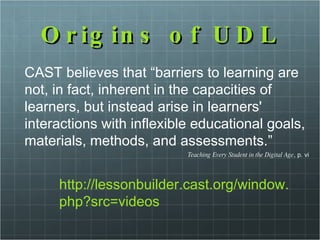 Origins of UDL CAST believes that “barriers to learning are not, in fact, inherent in the capacities of learners, but instead arise in learners' interactions with inflexible educational goals, materials, methods, and assessments.”  Teaching Every Student in the Digital Age , p. vi http://lessonbuilder.cast.org/window.php?src=videos 