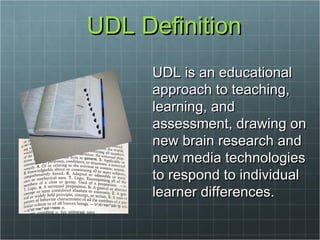 UDL Definition UDL is an educational approach to teaching, learning, and assessment, drawing on new brain research and new media technologies to respond to individual learner differences.  