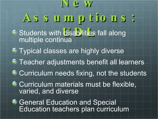 New Assumptions: UDL Students with disabilities fall along multiple continua Typical classes are highly diverse Teacher adjustments benefit all learners Curriculum needs fixing, not the students Curriculum materials must be flexible, varied, and diverse General Education and Special Education teachers plan curriculum 