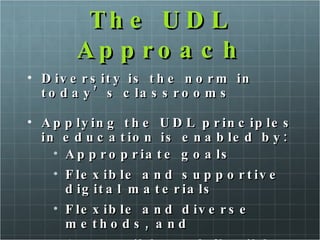The UDL Approach Diversity is the norm in today’s classrooms Applying the UDL principles in education is enabled by: Appropriate goals  Flexible and supportive digital materials  Flexible and diverse methods, and Accessible and flexible assessments 