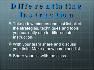 Differentiating Instruction Take a few minutes and just list all of the strategies, techniques and tools you currently use to differentiate Instruction. With your team share and discuss your lists. Make a new combined list. Share your list with the class. 