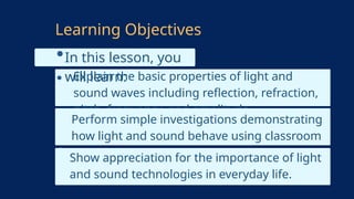 In this lesson, you
will learn:
Explain the basic properties of light and
sound waves including reflection, refraction,
pitch, frequency, and amplitude.
Learning Objectives
Perform simple investigations demonstrating
how light and sound behave using classroom
materials.
Show appreciation for the importance of light
and sound technologies in everyday life.
 