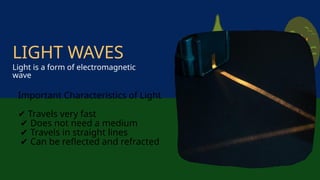 Important Characteristics of Light
✔ Travels very fast
✔ Does not need a medium
✔ Travels in straight lines
✔ Can be reflected and refracted
Light is a form of electromagnetic
wave
LIGHT WAVES
 