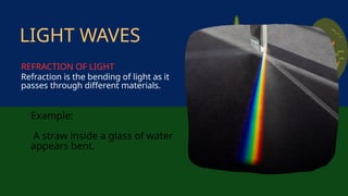 Example:
A straw inside a glass of water
appears bent.
Refraction is the bending of light as it
passes through different materials.
LIGHT WAVES
REFRACTION OF LIGHT
 