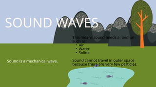 SOUND WAVES
Sound is a mechanical wave.
This means sound needs a medium
such as:
• Air
• Water
• Solids
Sound cannot travel in outer space
because there are very few particles.
 
