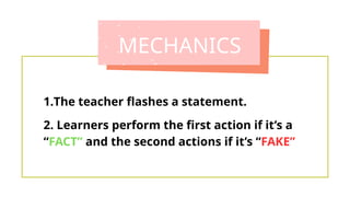 MECHANICS
1.The teacher flashes a statement.
2. Learners perform the first action if it’s a
“FACT” and the second actions if it’s “FAKE”
 