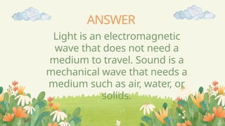 ANSWER
Light is an electromagnetic
wave that does not need a
medium to travel. Sound is a
mechanical wave that needs a
medium such as air, water, or
solids.
 