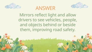ANSWER
Mirrors reflect light and allow
drivers to see vehicles, people,
and objects behind or beside
them, improving road safety.
 