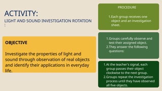 ACTIVITY:
OBJECTIVE
Investigate the properties of light and
sound through observation of real objects
and identify their applications in everyday
life.
LIGHT AND SOUND INVESTIGATION ROTATION
:
PROCEDURE
1.Each group receives one
object and an investigation
sheet.
1.Groups carefully observe and
test their assigned object.
2.They answer the following
questions:
1.At the teacher's signal, each
group passes their object
clockwise to the next group.
2.Groups repeat the investigation
process until they have observed
all five objects.
 
