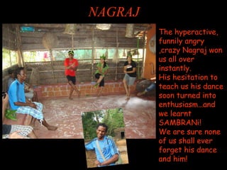 NAGRAJ 
The hyperactive, funnily angry ,crazy Nagraj won us all over instantly. His hesitation to teach us his dance soon turned into enthusiasm…and we learnt SAMBRANi! We are sure none of us shall ever forget his dance and him!  