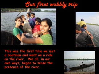 Our first wobbly trip 
This was the first time we met a boatman and went on a ride on the river. We all, in our own ways, began to sense the presence of the river.  