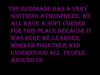 The Gudimane has a very soothing atmosphere. We all have a soft corner for this place because it was here we learned, worked together and understood all people around us.  