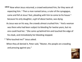 LUKE 8:40
             Now when Jesus returned, a crowd welcomed him, for they were all
      expecting him. 41 Then a man named Jairus, a ruler of the synagogue,
      came and fell at Jesus' feet, pleading with him to come to his house 42
      because his only daughter, a girl of about twelve, was dying.
     As Jesus was on his way, the crowds almost crushed him. 43 And a woman
      was there who had been subject to bleeding for twelve years, but no
      one could heal her. 44 She came up behind him and touched the edge of
      his cloak, and immediately her bleeding stopped.
45
     "Who touched me?" Jesus asked.
     When they all denied it, Peter said, "Master, the people are crowding
      and pressing against you.“
 