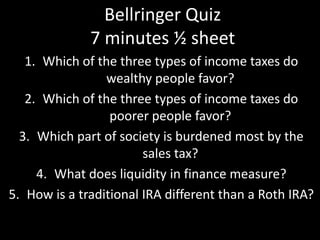 Bellringer Quiz
7 minutes ½ sheet
1. Which of the three types of income taxes do
wealthy people favor?
2. Which of the three types of income taxes do
poorer people favor?
3. Which part of society is burdened most by the
sales tax?
4. What does liquidity in finance measure?
5. How is a traditional IRA different than a Roth IRA?
 