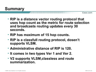 © 2002, Cisco Systems, Inc. All rights reserved. ICND v2.0—5-8
Summary
• RIP is a distance vector routing protocol that
uses hop count as the metric for route selection
and broadcasts routing updates every 30
seconds.
• RIP has maximum of 15 hop counts.
• RIP is a classfull routing protocol, dosen’t
supports VLSM.
• Administrative distance of RIP is 120.
• It comes in two types Ver 1 and Ver 2.
• V2 supports VLSM,classless and route
summarization.
 