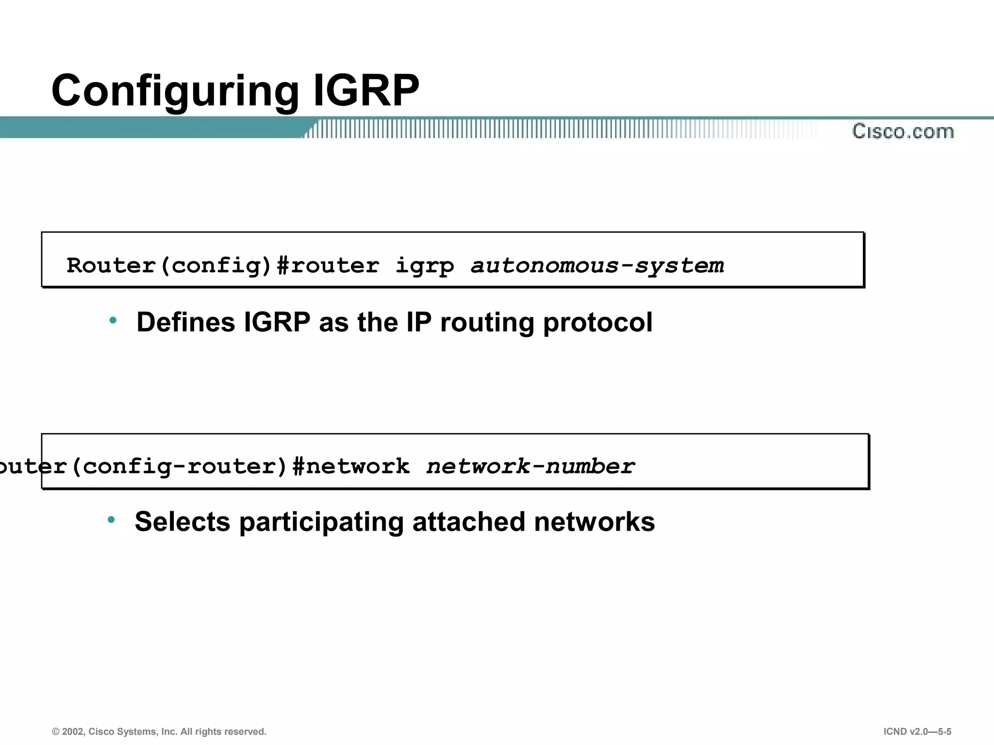 © 2002, Cisco Systems, Inc. All rights reserved. ICND v2.0—5-5
Configuring IGRP
outer(config-router)#network network-number
• Selects participating attached networks
Router(config)#router igrp autonomous-system
• Defines IGRP as the IP routing protocol
 