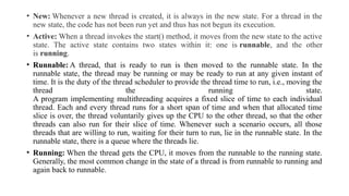 • New: Whenever a new thread is created, it is always in the new state. For a thread in the
new state, the code has not been run yet and thus has not begun its execution.
• Active: When a thread invokes the start() method, it moves from the new state to the active
state. The active state contains two states within it: one is runnable, and the other
is running.
• Runnable: A thread, that is ready to run is then moved to the runnable state. In the
runnable state, the thread may be running or may be ready to run at any given instant of
time. It is the duty of the thread scheduler to provide the thread time to run, i.e., moving the
thread the running state.
A program implementing multithreading acquires a fixed slice of time to each individual
thread. Each and every thread runs for a short span of time and when that allocated time
slice is over, the thread voluntarily gives up the CPU to the other thread, so that the other
threads can also run for their slice of time. Whenever such a scenario occurs, all those
threads that are willing to run, waiting for their turn to run, lie in the runnable state. In the
runnable state, there is a queue where the threads lie.
• Running: When the thread gets the CPU, it moves from the runnable to the running state.
Generally, the most common change in the state of a thread is from runnable to running and
again back to runnable.
 